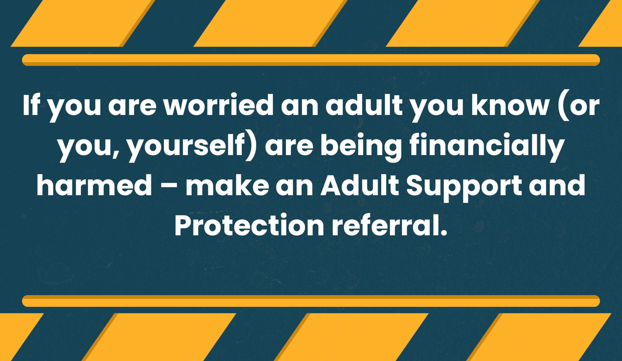 If you are worried an adult you know (or you, yourself) are being financially harmed - make an Adult Support and Protection referral.